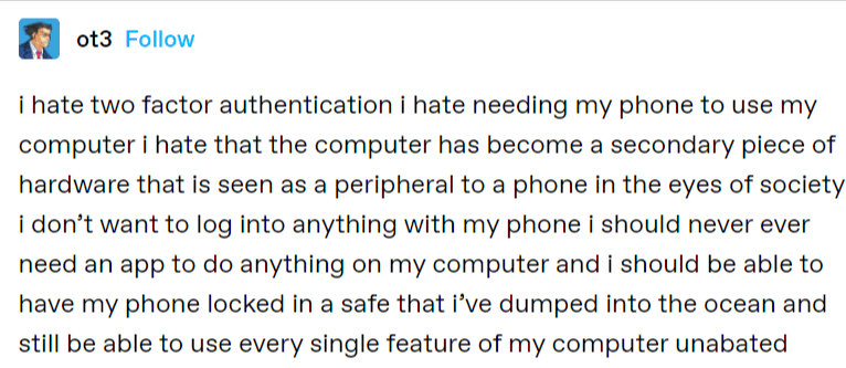 Tumbler screenshot that reads: ot3. i hate two factor authentication i hate needing my phone to use my computer i hate that the computer has become a secondary piece of hardware that is seen as a peripheral to a phone in the eyes of society i don't want to log into anything with my phone i should never ever need an app to do anything on my computer and i should be able to have my phone locked in a safe that i've dumped into the ocean and still be able to use every single feature of my computer unabated